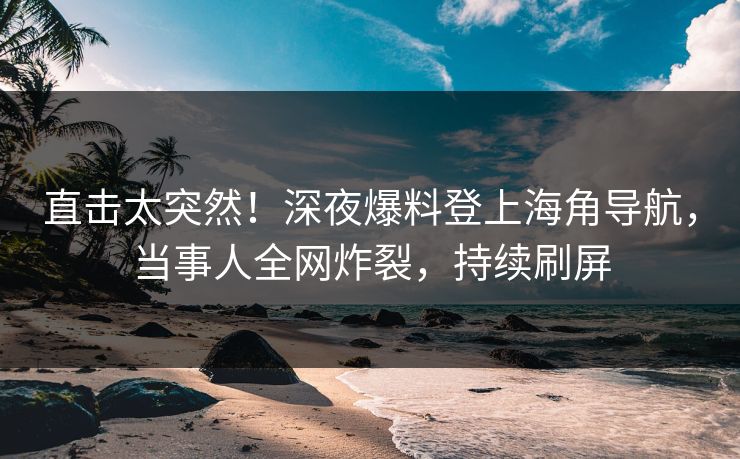 直击太突然！深夜爆料登上海角导航，当事人全网炸裂，持续刷屏