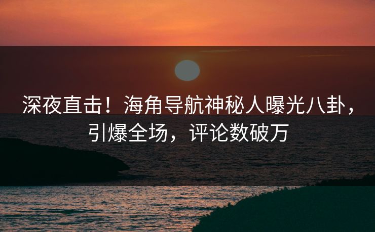 深夜直击！海角导航神秘人曝光八卦，引爆全场，评论数破万