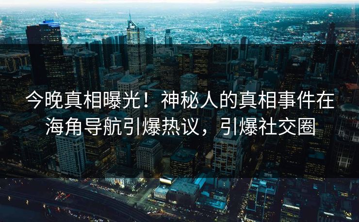 今晚真相曝光！神秘人的真相事件在海角导航引爆热议，引爆社交圈