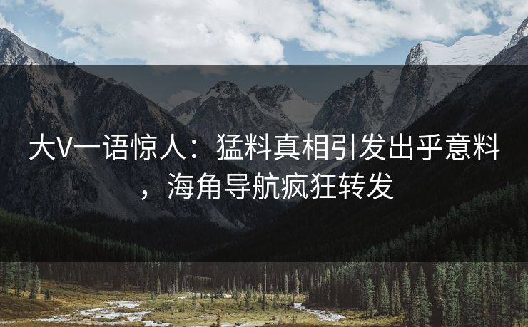 大V一语惊人：猛料真相引发出乎意料，海角导航疯狂转发