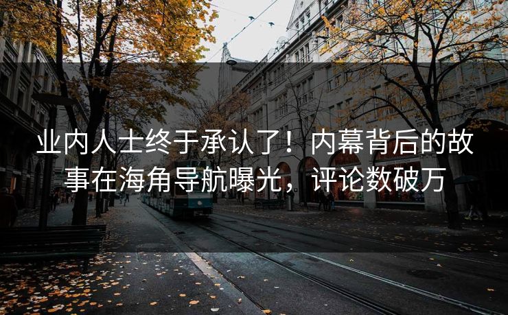 业内人士终于承认了！内幕背后的故事在海角导航曝光，评论数破万