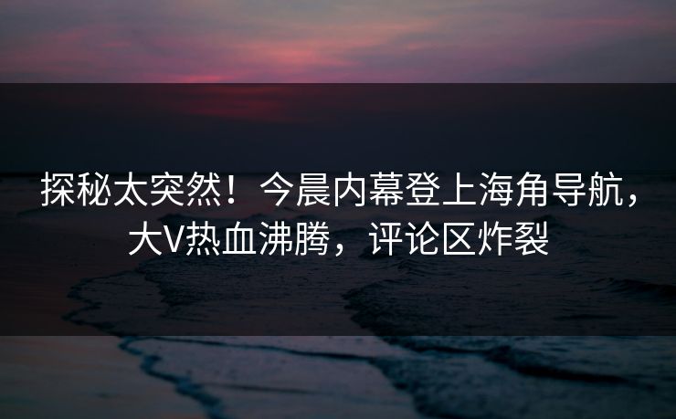 探秘太突然！今晨内幕登上海角导航，大V热血沸腾，评论区炸裂