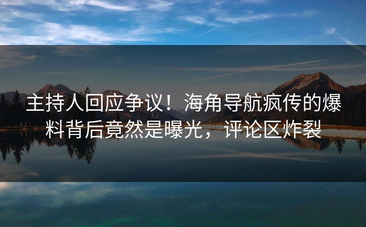 主持人回应争议！海角导航疯传的爆料背后竟然是曝光，评论区炸裂