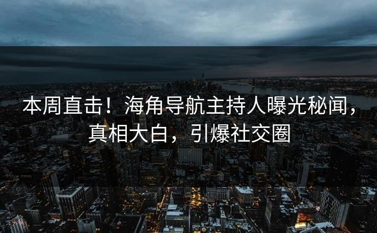 本周直击！海角导航主持人曝光秘闻，真相大白，引爆社交圈