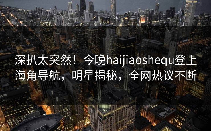 深扒太突然！今晚haijiaoshequ登上海角导航，明星揭秘，全网热议不断