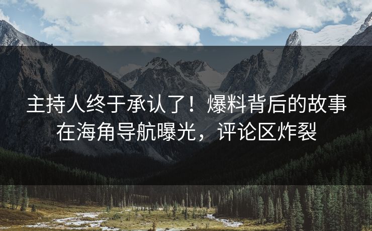 主持人终于承认了！爆料背后的故事在海角导航曝光，评论区炸裂