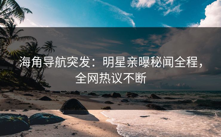 海角导航突发：明星亲曝秘闻全程，全网热议不断