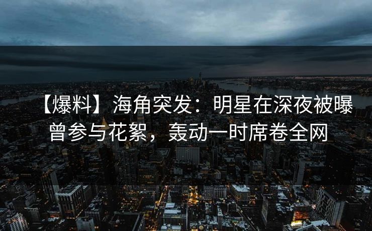 【爆料】海角突发：明星在深夜被曝曾参与花絮，轰动一时席卷全网