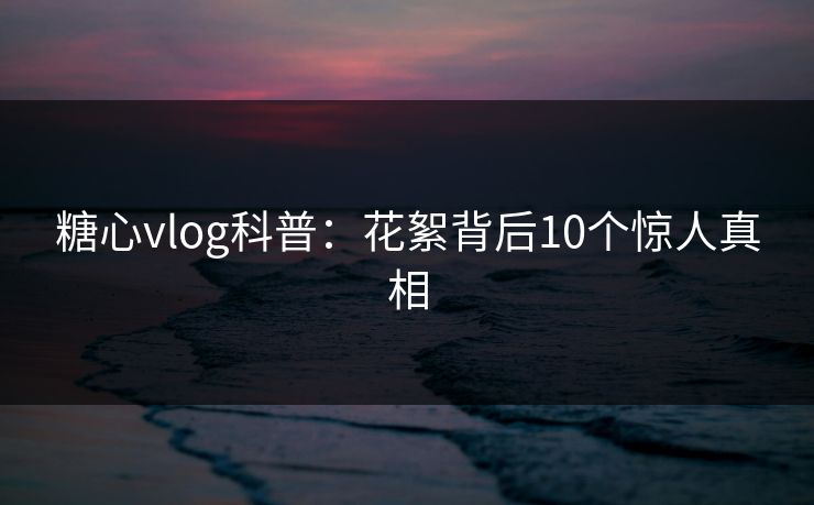 糖心vlog科普：花絮背后10个惊人真相