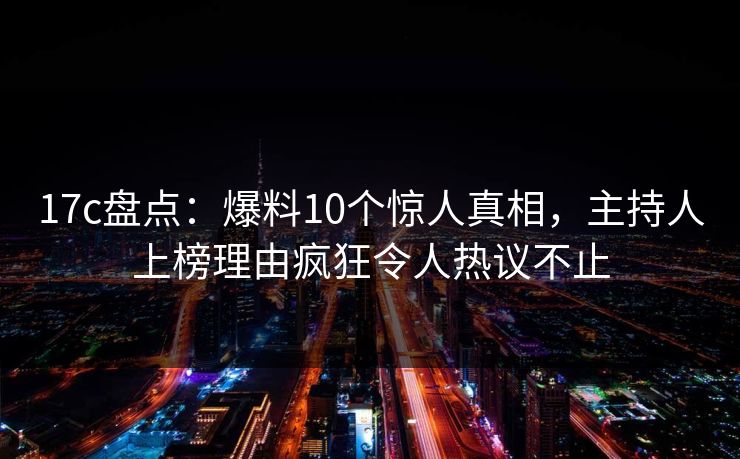 17c盘点：爆料10个惊人真相，主持人上榜理由疯狂令人热议不止