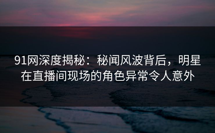 91网深度揭秘：秘闻风波背后，明星在直播间现场的角色异常令人意外