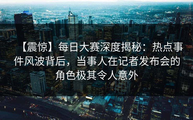 【震惊】每日大赛深度揭秘：热点事件风波背后，当事人在记者发布会的角色极其令人意外