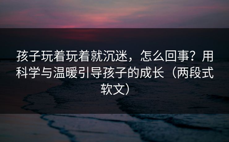 孩子玩着玩着就沉迷，怎么回事？用科学与温暖引导孩子的成长（两段式软文）