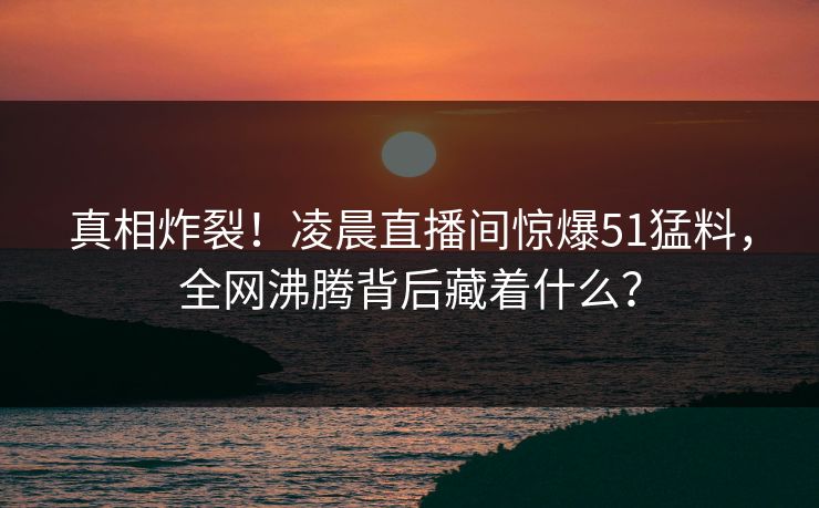 真相炸裂!凌晨直播间惊爆51猛料,全网沸腾背后藏着什么? 真相炸裂!凌晨直播间惊爆51猛料,全网沸腾背后藏着什么?