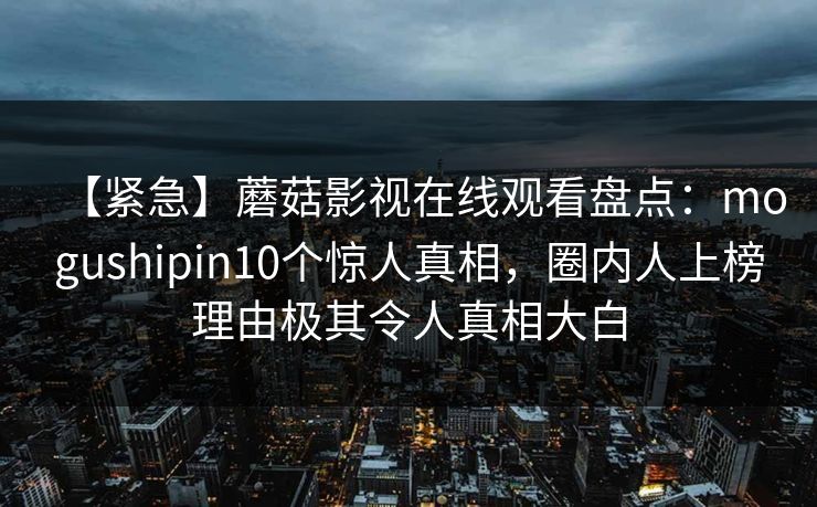 【紧急】蘑菇影视在线观看盘点:mogushipin10个惊人真相,圈内人上榜理由极其令人真相大白 【紧急】蘑菇影视在线观看盘点:mogushipin10个惊人真相,圈内人上榜理由极其令人真相大白