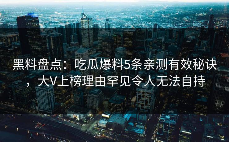 黑料盘点:吃瓜爆料5条亲测有效秘诀,大V上榜理由罕见令人无法自持 黑料盘点:吃瓜爆料5条亲测有效秘诀,大V上榜理由罕见令人无法自持