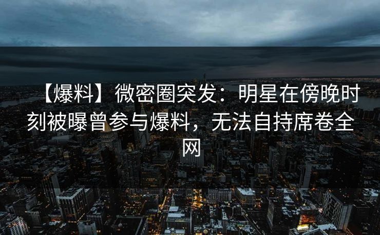 【爆料】微密圈突发：明星在傍晚时刻被曝曾参与爆料，无法自持席卷全网