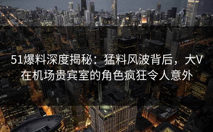 51爆料深度揭秘：猛料风波背后，大V在机场贵宾室的角色疯狂令人意外