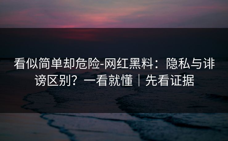 看似简单却危险-网红黑料：隐私与诽谤区别？一看就懂｜先看证据