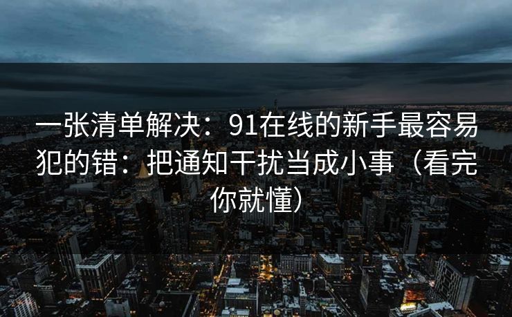 一张清单解决：91在线的新手最容易犯的错：把通知干扰当成小事（看完你就懂）