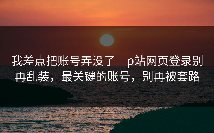 我差点把账号弄没了｜p站网页登录别再乱装，最关键的账号，别再被套路
